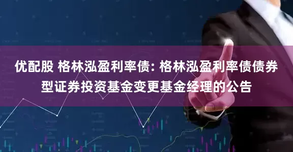 优配股 格林泓盈利率债: 格林泓盈利率债债券型证券投资基金变更基金经理的公告