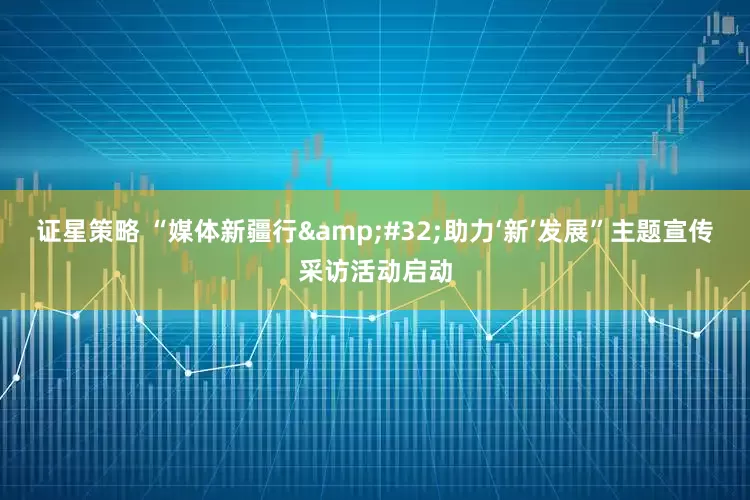 证星策略 “媒体新疆行&#32;助力‘新’发展”主题宣传采访活动启动