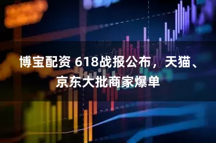 博宝配资 618战报公布，天猫、京东大批商家爆单