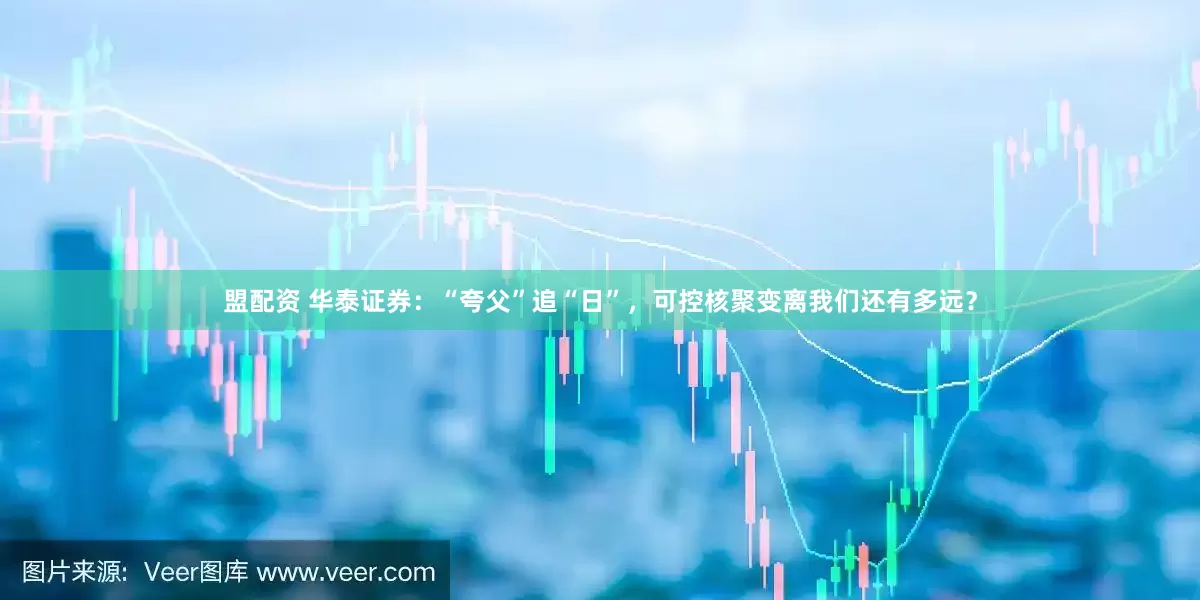 盟配资 华泰证券：“夸父”追“日”，可控核聚变离我们还有多远？
