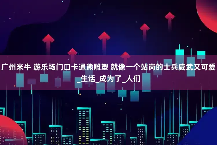 广州米牛 游乐场门口卡通熊雕塑 就像一个站岗的士兵威武又可爱_生活_成为了_人们