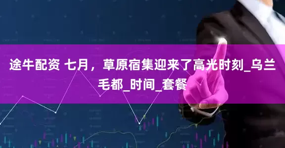 途牛配资 七月，草原宿集迎来了高光时刻_乌兰毛都_时间_套餐