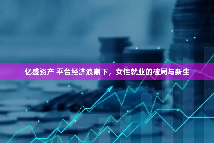 亿盛资产 平台经济浪潮下，女性就业的破局与新生