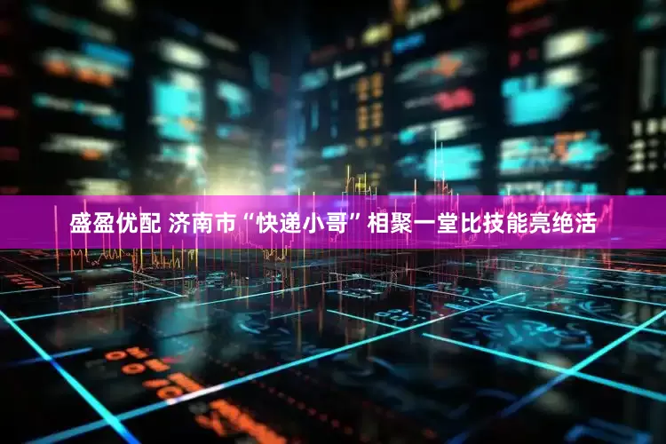 盛盈优配 济南市“快递小哥”相聚一堂比技能亮绝活