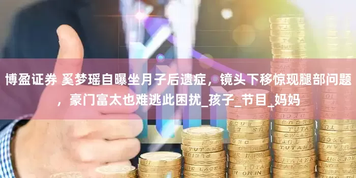 博盈证券 奚梦瑶自曝坐月子后遗症，镜头下移惊现腿部问题，豪门富太也难逃此困扰_孩子_节目_妈妈