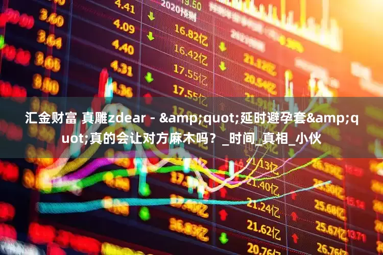 汇金财富 真雕zdear - &quot;延时避孕套&quot;真的会让对方麻木吗？_时间_真相_小伙
