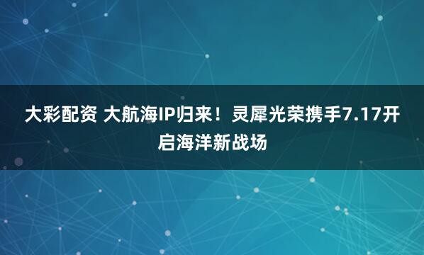 大彩配资 大航海IP归来！灵犀光荣携手7.17开启海洋新战场