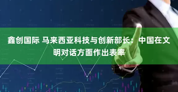 鑫创国际 马来西亚科技与创新部长：中国在文明对话方面作出表率
