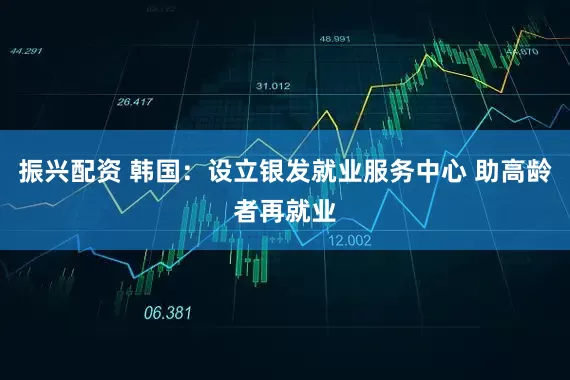 振兴配资 韩国：设立银发就业服务中心 助高龄者再就业