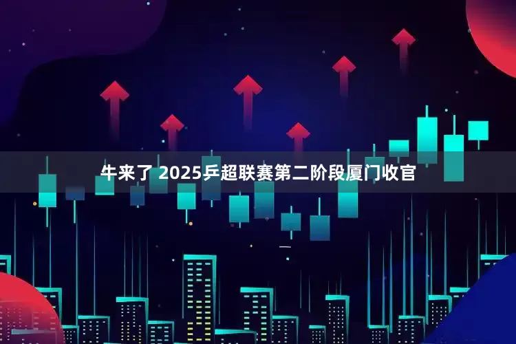 牛来了 2025乒超联赛第二阶段厦门收官