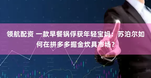领航配资 一款早餐锅俘获年轻宝妈：苏泊尔如何在拼多多掘金炊具市场？