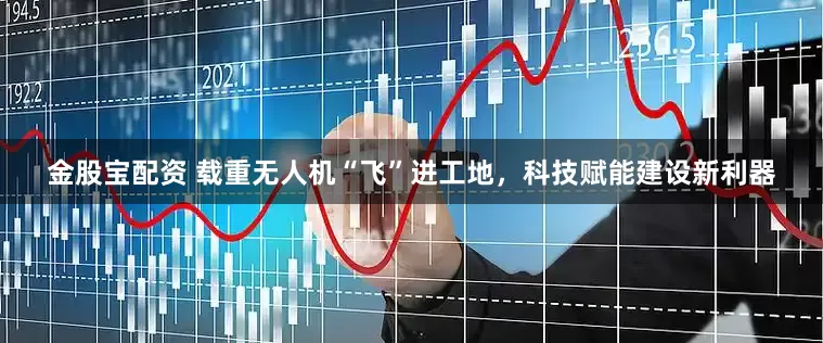 金股宝配资 载重无人机“飞”进工地，科技赋能建设新利器