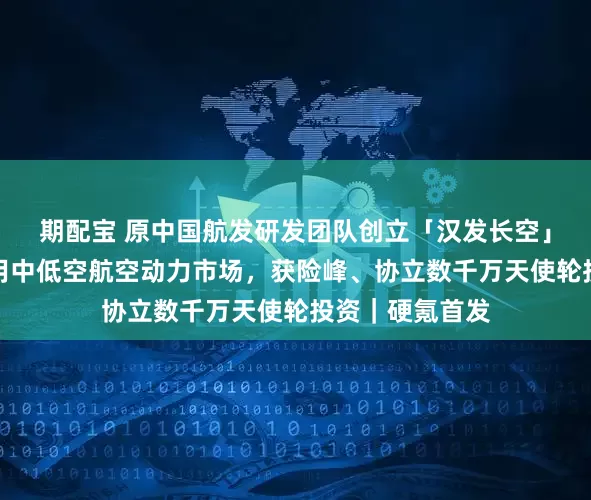 期配宝 原中国航发研发团队创立「汉发长空」，攻坚国产民用中低空航空动力市场，获险峰、协立数千万天使轮投资｜硬氪首发