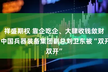 祥盛期权 靠企吃企、大肆收钱敛财，中国兵器装备集团副总刘卫东被“双开”