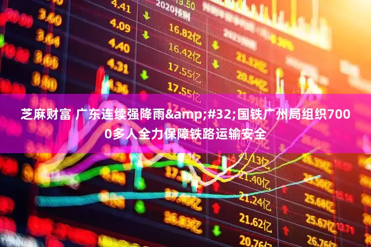 芝麻财富 广东连续强降雨&#32;国铁广州局组织7000多人全力保障铁路运输安全