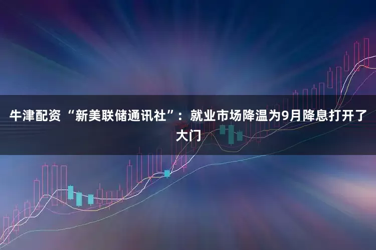 牛津配资 “新美联储通讯社”：就业市场降温为9月降息打开了大门