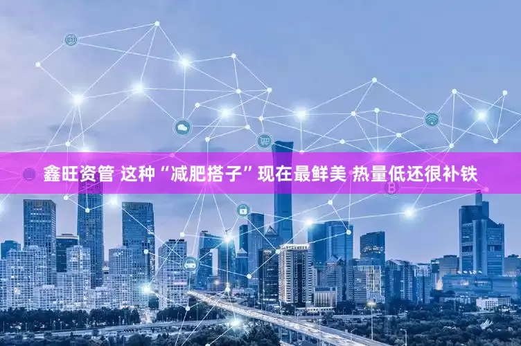 鑫旺资管 这种“减肥搭子”现在最鲜美 热量低还很补铁