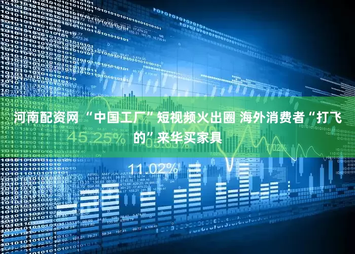 河南配资网 “中国工厂”短视频火出圈 海外消费者“打飞的”来华买家具