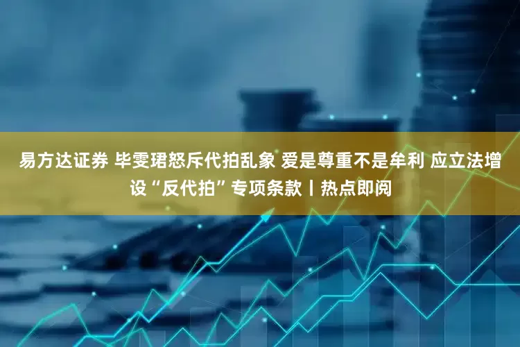 易方达证券 毕雯珺怒斥代拍乱象 爱是尊重不是牟利 应立法增设“反代拍”专项条款丨热点即阅