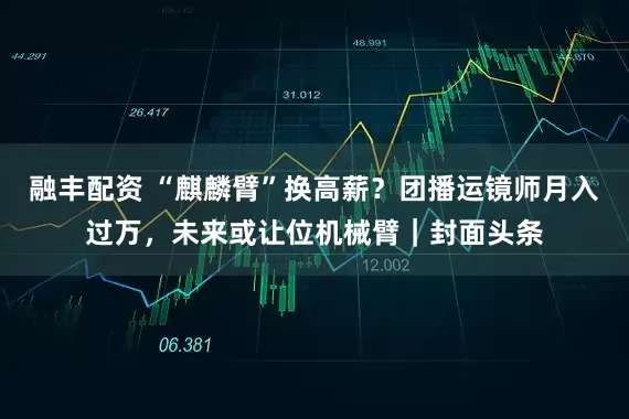 融丰配资 “麒麟臂”换高薪？团播运镜师月入过万，未来或让位机械臂｜封面头条
