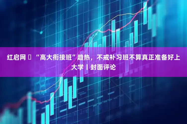 红启网 ​“高大衔接班”趋热，不戒补习班不算真正准备好上大学丨封面评论