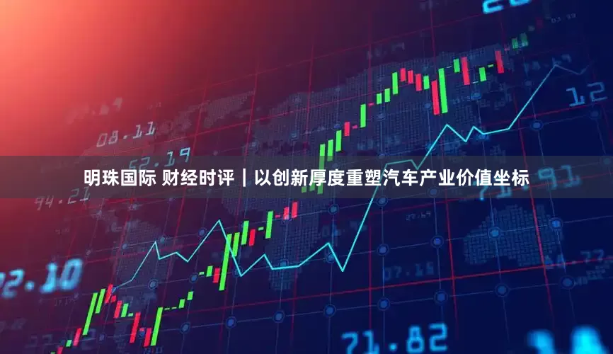 明珠国际 财经时评｜以创新厚度重塑汽车产业价值坐标