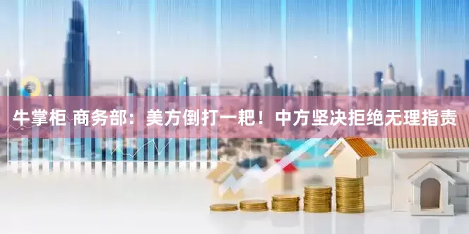 牛掌柜 商务部：美方倒打一耙！中方坚决拒绝无理指责