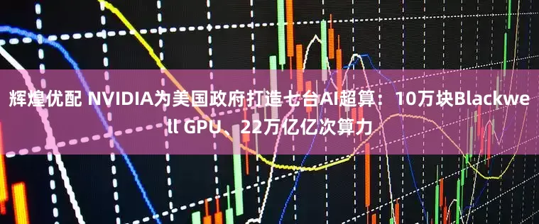 辉煌优配 NVIDIA为美国政府打造七台AI超算:10万块Blackwell GPU、22万亿亿次算力