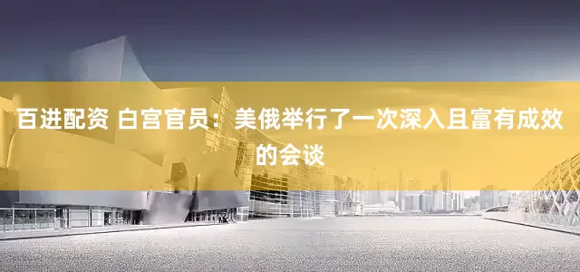 百进配资 白宫官员:美俄举行了一次深入且富有成效的会谈