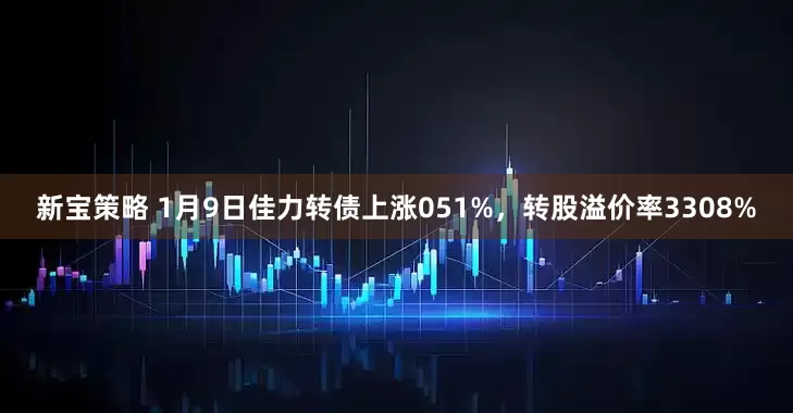 新宝策略 1月9日佳力转债上涨051%，转股溢价率3308%