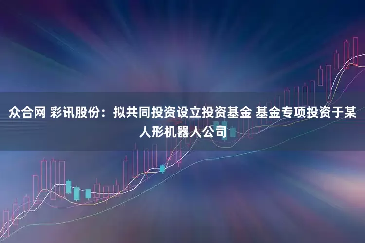 众合网 彩讯股份：拟共同投资设立投资基金 基金专项投资于某人形机器人公司