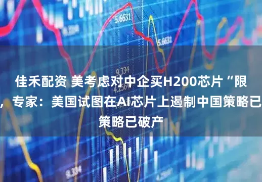 佳禾配资 美考虑对中企买H200芯片“限购”，专家：美国试图在AI芯片上遏制中国策略已破产